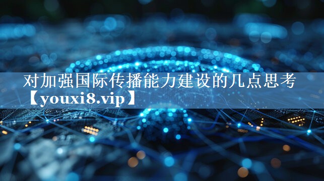 對加強國際傳播能力建設的幾點(diǎn)思考