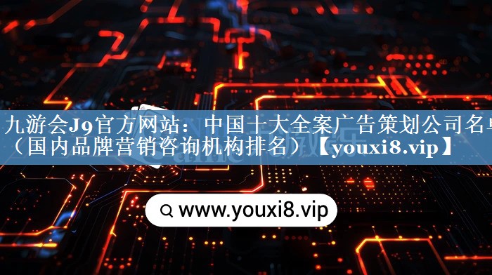 中國十大全案廣告策劃公司名單（國內品牌營(yíng)銷(xiāo)咨詢(xún)機構排名）