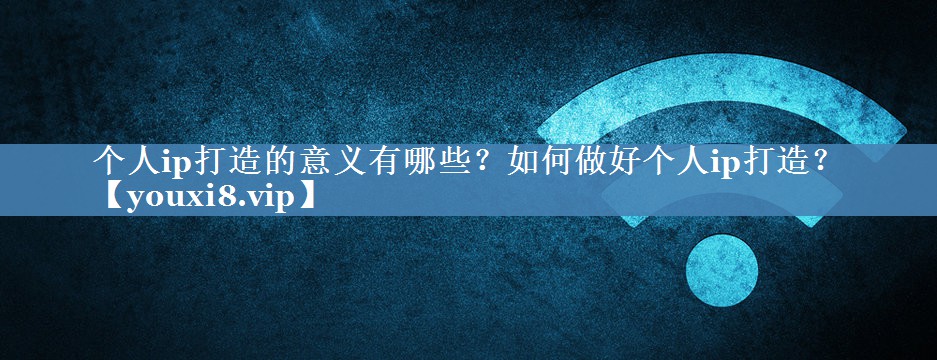 個(gè)人ip打造的意義有哪些？如何做好個(gè)人ip打造？