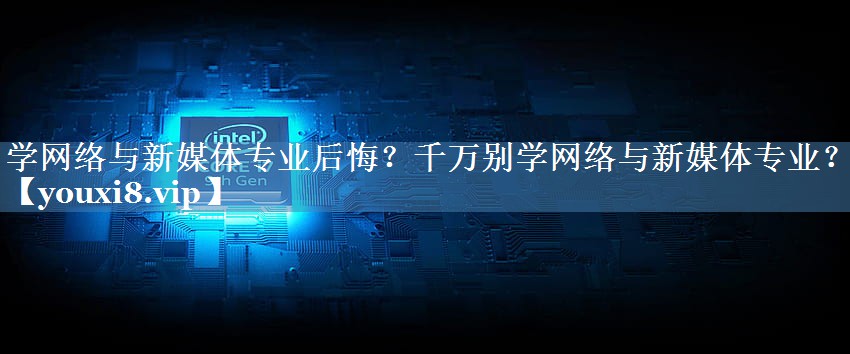 學(xué)網(wǎng)絡(luò )與新媒體專(zhuān)業(yè)后悔？千萬(wàn)別學(xué)網(wǎng)絡(luò )與新媒體專(zhuān)業(yè)？