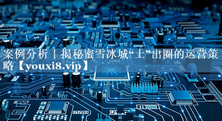 案例分析｜揭秘蜜雪冰城“土”出圈的運營(yíng)策略