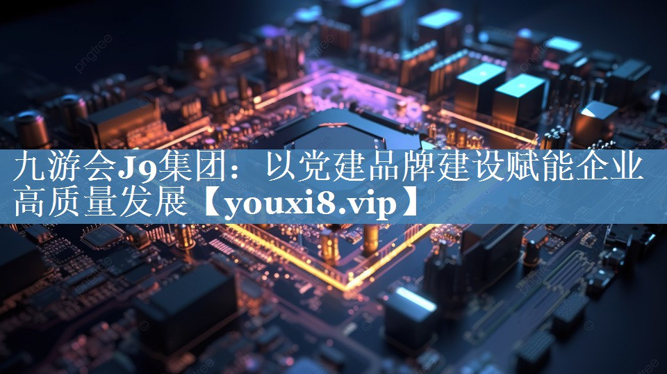 以黨建品牌建設賦能企業(yè)高質(zhì)量發(fā)展