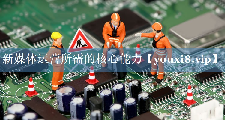 新媒體運營(yíng)所需的核心能力