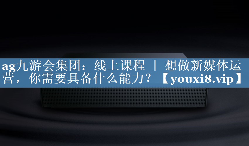 線(xiàn)上課程 ｜ 想做新媒體運營(yíng)，你需要具備什么能力？