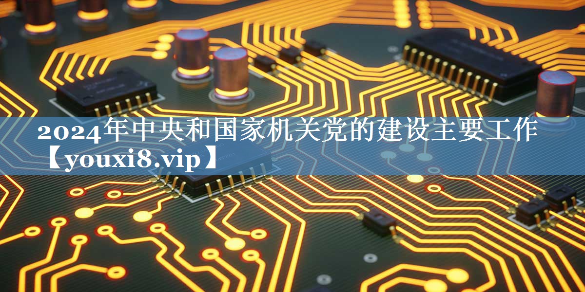 2024年中央和國家機關(guān)黨的建設主要工作
