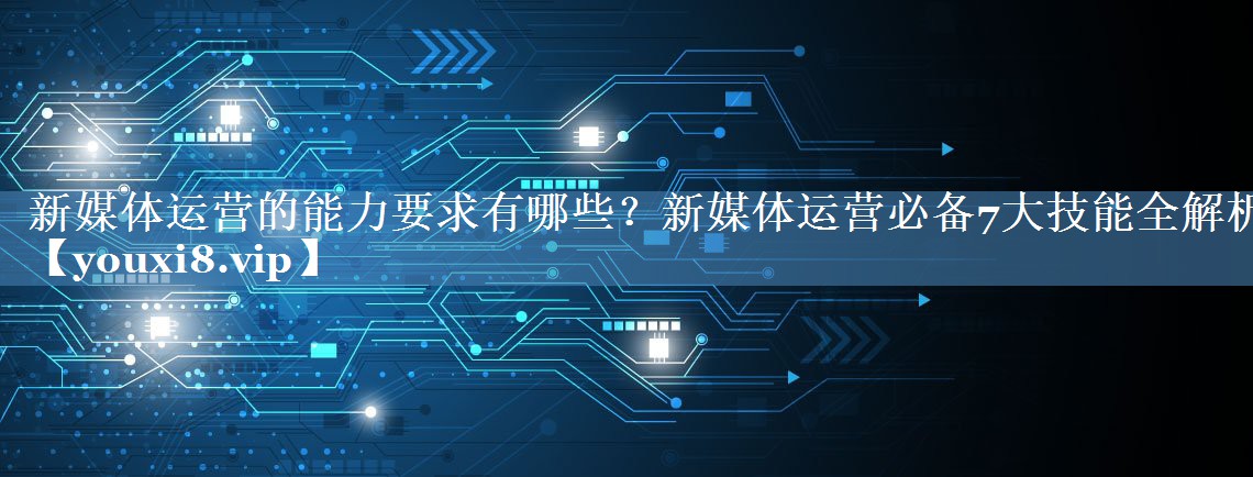 新媒體運營(yíng)的能力要求有哪些？新媒體運營(yíng)必備7大技能全解析