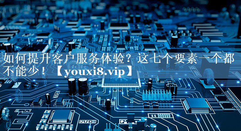 如何提升客戶(hù)服務(wù)體驗？這七個(gè)要素一個(gè)都不能少！
