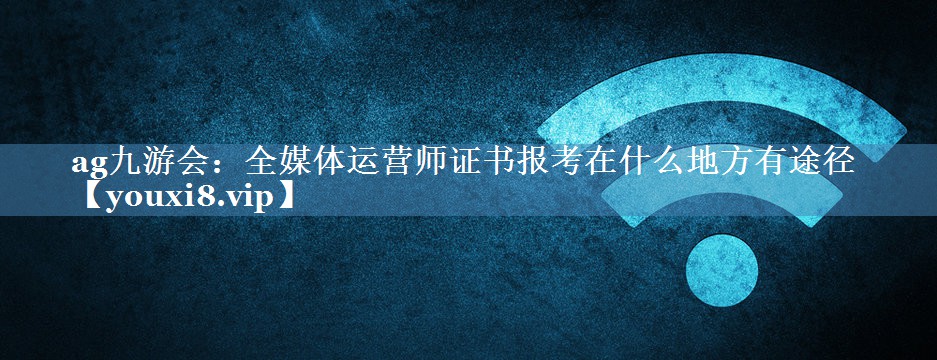 全媒體運營(yíng)師證書(shū)報考在什么地方有途徑